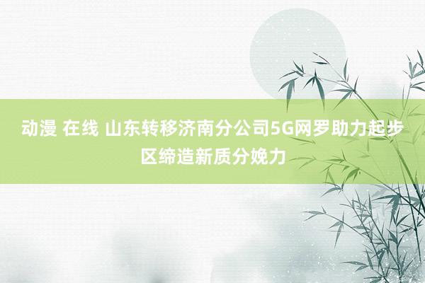 动漫 在线 山东转移济南分公司5G网罗助力起步区缔造新质分娩力