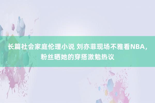 长篇社会家庭伦理小说 刘亦菲现场不雅看NBA，粉丝晒她的穿搭激勉热议