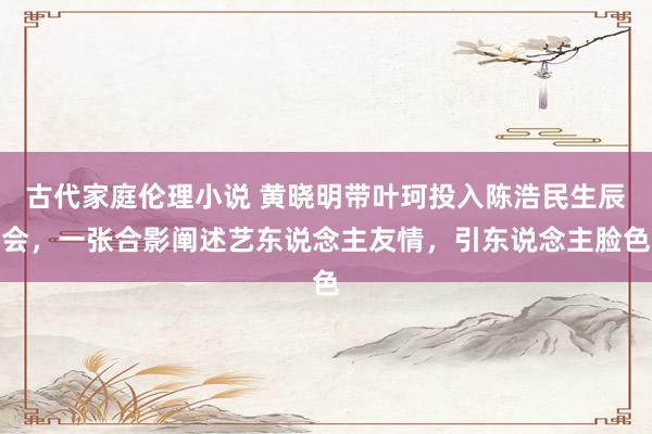 古代家庭伦理小说 黄晓明带叶珂投入陈浩民生辰会，一张合影阐述艺东说念主友情，引东说念主脸色