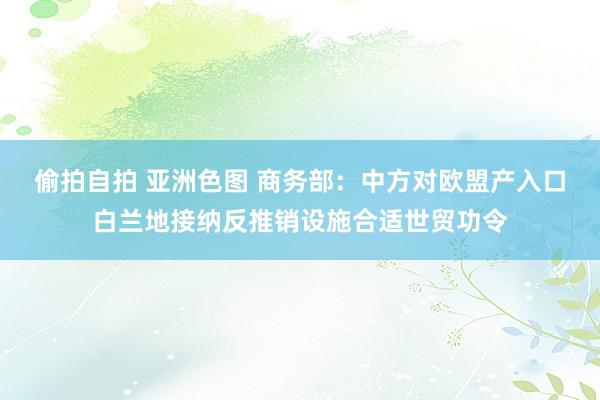 偷拍自拍 亚洲色图 商务部：中方对欧盟产入口白兰地接纳反推销设施合适世贸功令