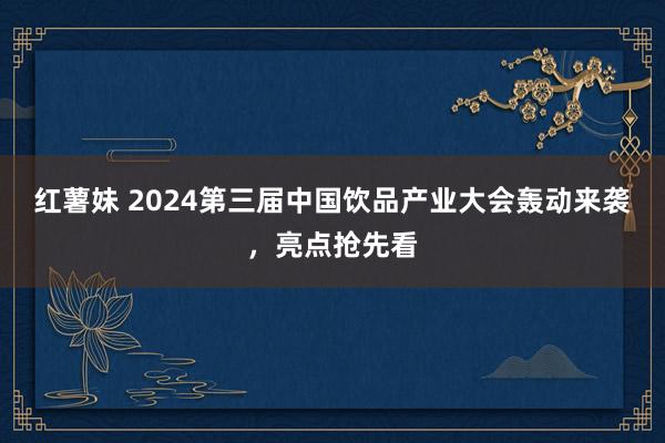 红薯妹 2024第三届中国饮品产业大会轰动来袭，亮点抢先看