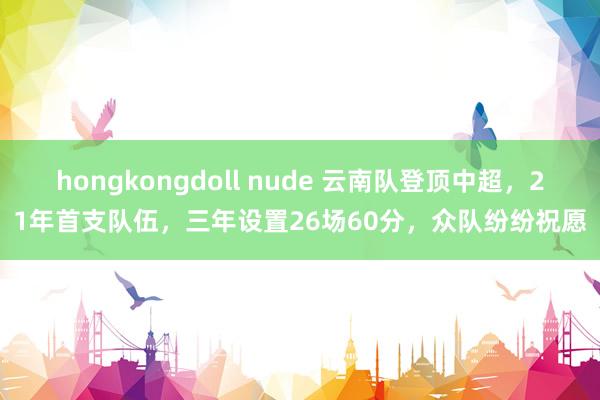 hongkongdoll nude 云南队登顶中超，21年首支队伍，三年设置26场60分，众队纷纷祝愿