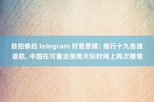 自拍偷拍 telegram 好意思媒: 推行十九告捷返航， 中国在可重迭使用天际时间上再次糟塌