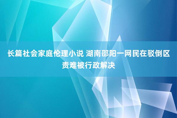 长篇社会家庭伦理小说 湖南邵阳一网民在驳倒区责难被行政解决