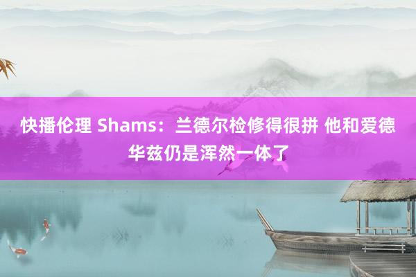 快播伦理 Shams：兰德尔检修得很拼 他和爱德华兹仍是浑然一体了