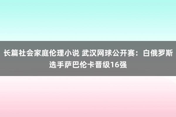 长篇社会家庭伦理小说 武汉网球公开赛：白俄罗斯选手萨巴伦卡晋级16强