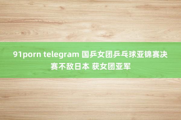 91porn telegram 国乒女团乒乓球亚锦赛决赛不敌日本 获女团亚军