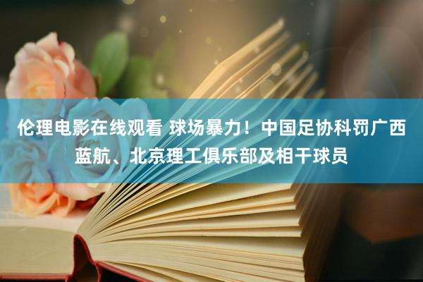 伦理电影在线观看 球场暴力！中国足协科罚广西蓝航、北京理工俱乐部及相干球员