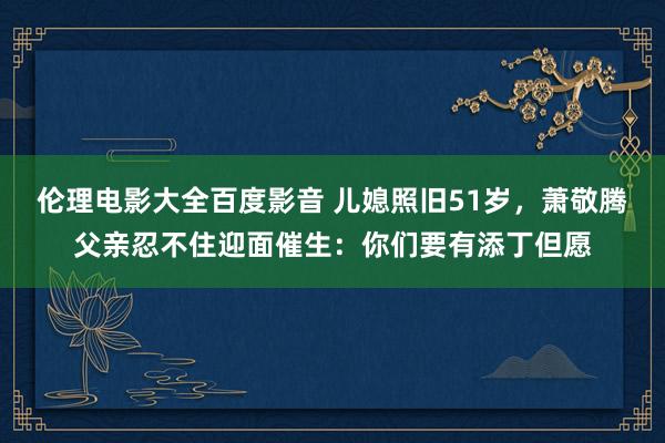 伦理电影大全百度影音 儿媳照旧51岁，萧敬腾父亲忍不住迎面催生：你们要有添丁但愿