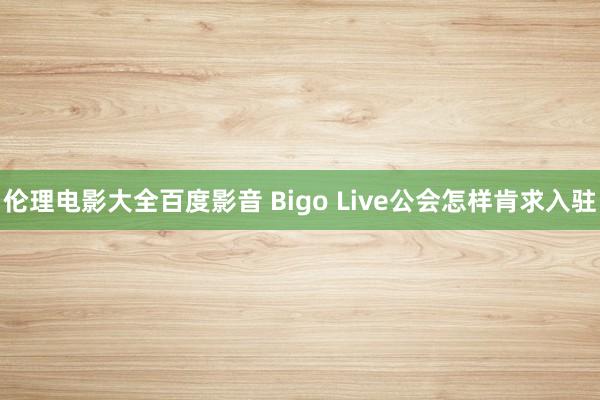 伦理电影大全百度影音 Bigo Live公会怎样肯求入驻