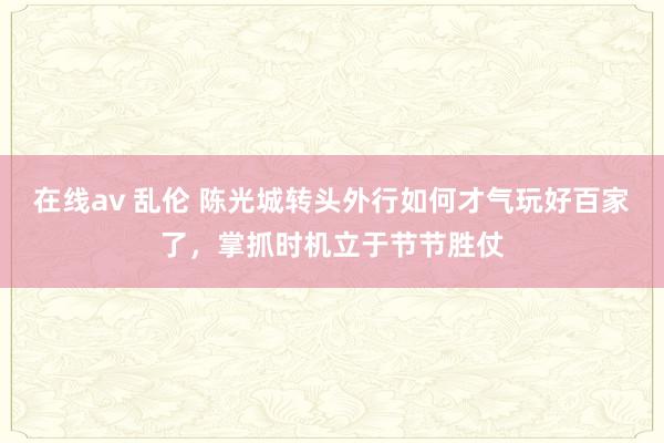 在线av 乱伦 陈光城转头外行如何才气玩好百家了，掌抓时机立于节节胜仗