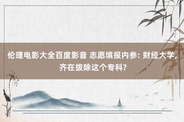 伦理电影大全百度影音 志愿填报内参: 财经大学， 齐在拔除这个专科?