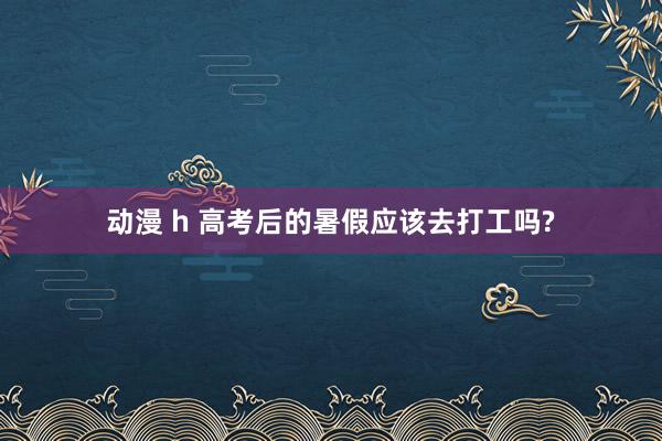 动漫 h 高考后的暑假应该去打工吗?