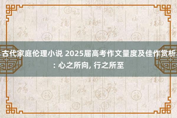 古代家庭伦理小说 2025届高考作文量度及佳作赏析: 心之所向， 行之所至