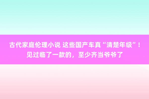 古代家庭伦理小说 这些国产车真“清楚年级”！见过临了一款的，至少齐当爷爷了