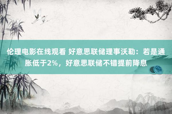 伦理电影在线观看 好意思联储理事沃勒：若是通胀低于2%，好意思联储不错提前降息