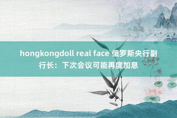 hongkongdoll real face 俄罗斯央行副行长：下次会议可能再度加息