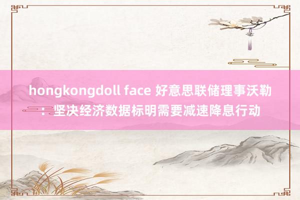 hongkongdoll face 好意思联储理事沃勒：坚决经济数据标明需要减速降息行动