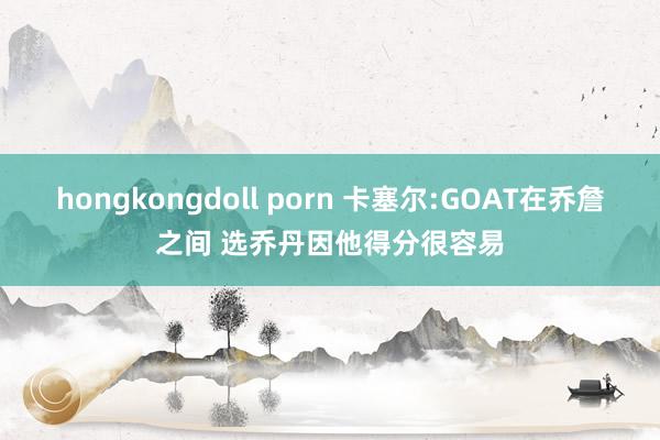 hongkongdoll porn 卡塞尔:GOAT在乔詹之间 选乔丹因他得分很容易