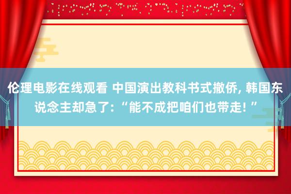 伦理电影在线观看 中国演出教科书式撤侨， 韩国东说念主却急了: “能不成把咱们也带走! ”