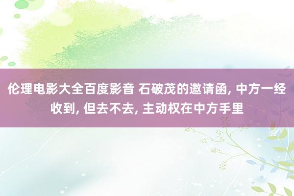 伦理电影大全百度影音 石破茂的邀请函， 中方一经收到， 但去不去， 主动权在中方手里