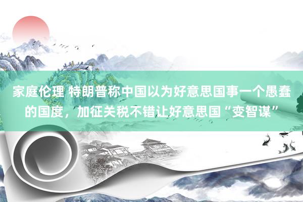 家庭伦理 特朗普称中国以为好意思国事一个愚蠢的国度，加征关税不错让好意思国“变智谋”