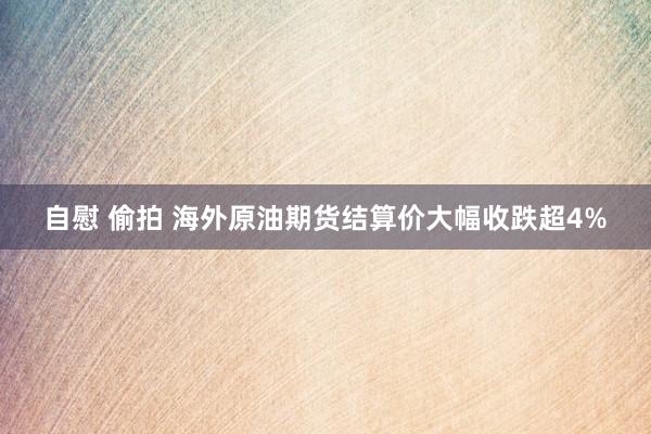 自慰 偷拍 海外原油期货结算价大幅收跌超4%