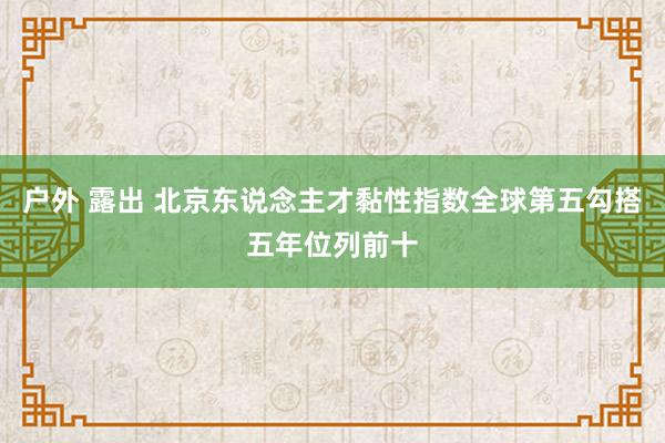 户外 露出 北京东说念主才黏性指数全球第五勾搭五年位列前十