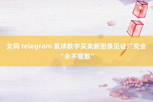 女同 telegram 寰球数字买卖新图景见证广交会“永不驱散”