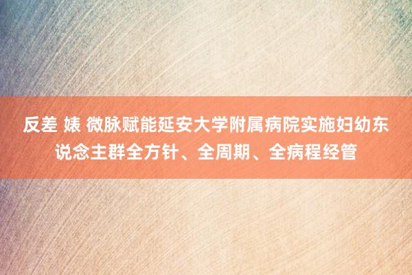 反差 婊 微脉赋能延安大学附属病院实施妇幼东说念主群全方针、全周期、全病程经管