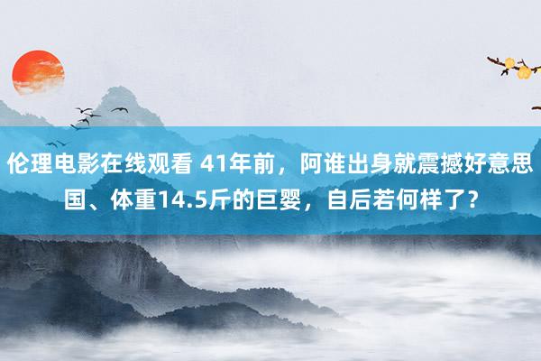 伦理电影在线观看 41年前，阿谁出身就震撼好意思国、体重14.5斤的巨婴，自后若何样了？