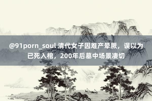 @91porn_soul 清代女子因难产晕厥，误以为已死入棺，200年后墓中场景凄切