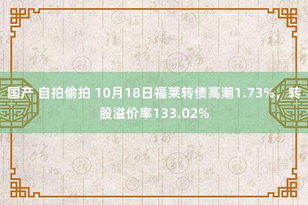 国产 自拍偷拍 10月18日福莱转债高潮1.73%，转股溢价率133.02%