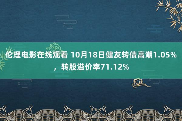 伦理电影在线观看 10月18日健友转债高潮1.05%，转股溢价率71.12%