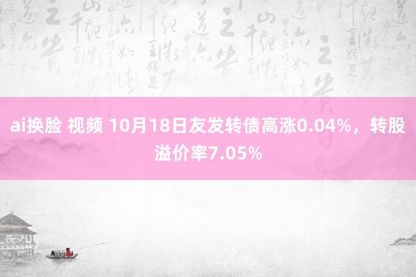 ai换脸 视频 10月18日友发转债高涨0.04%，转股溢价率7.05%