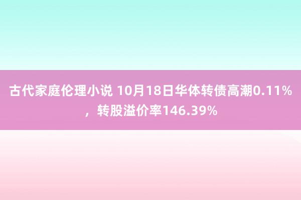 古代家庭伦理小说 10月18日华体转债高潮0.11%，转股溢价率146.39%