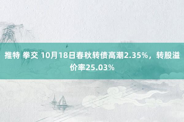 推特 拳交 10月18日春秋转债高潮2.35%，转股溢价率25.03%