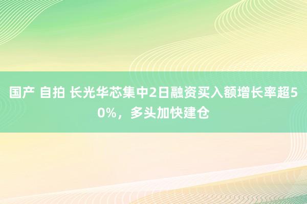 国产 自拍 长光华芯集中2日融资买入额增长率超50%，多头加快建仓