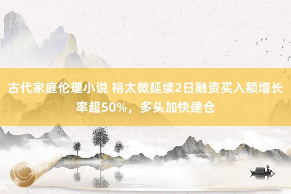 古代家庭伦理小说 裕太微延续2日融资买入额增长率超50%，多头加快建仓