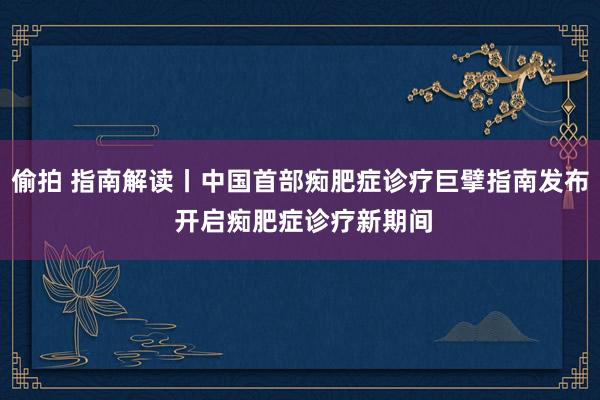 偷拍 指南解读丨中国首部痴肥症诊疗巨擘指南发布 开启痴肥症诊疗新期间