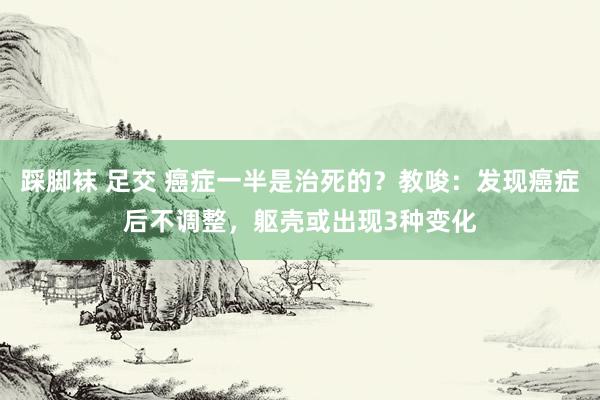 踩脚袜 足交 癌症一半是治死的？教唆：发现癌症后不调整，躯壳或出现3种变化