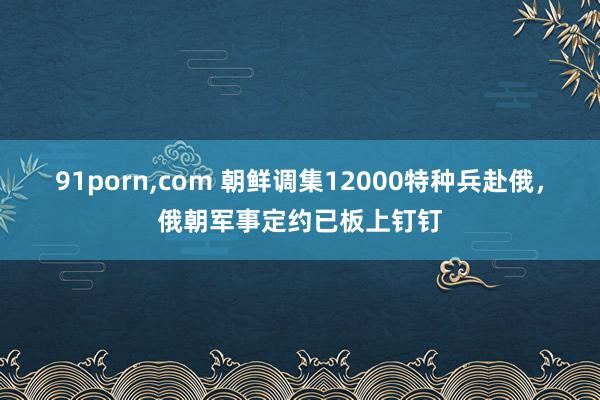 91porn，com 朝鲜调集12000特种兵赴俄，俄朝军事定约已板上钉钉