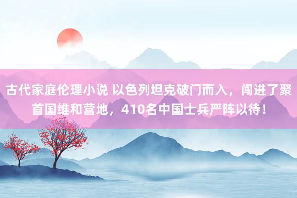 古代家庭伦理小说 以色列坦克破门而入，闯进了聚首国维和营地，410名中国士兵严阵以待！