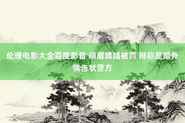 伦理电影大全百度影音 须眉嫖娼被罚 辩称是婚外情告状警方