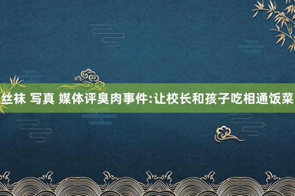 丝袜 写真 媒体评臭肉事件:让校长和孩子吃相通饭菜