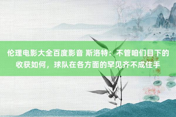 伦理电影大全百度影音 斯洛特：不管咱们目下的收获如何，球队在各方面的罕见齐不成住手