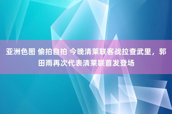 亚洲色图 偷拍自拍 今晚清莱联客战拉查武里，郭田雨再次代表清莱联首发登场