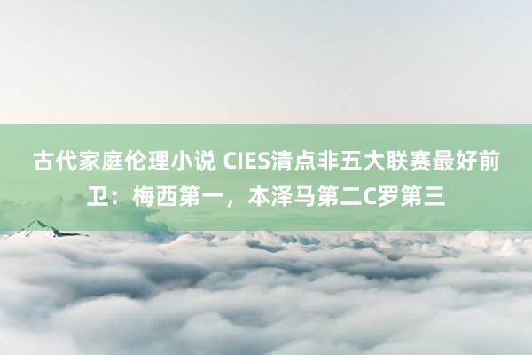 古代家庭伦理小说 CIES清点非五大联赛最好前卫：梅西第一，本泽马第二C罗第三