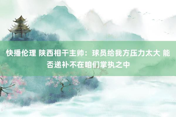 快播伦理 陕西相干主帅：球员给我方压力太大 能否递补不在咱们掌执之中