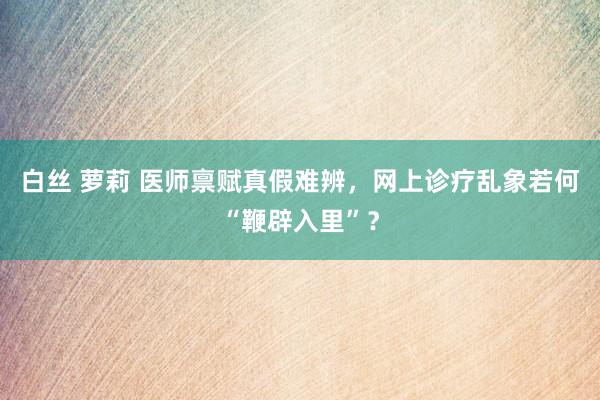 白丝 萝莉 医师禀赋真假难辨，网上诊疗乱象若何“鞭辟入里”？